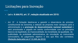 - Lei n. 8.666/93, art. 3º, redação atualizada em 2010:
- Art. 3o
A licitação destina-se a garantir a observância do princípio
constitucional da isonomia, a seleção da proposta mais vantajosa para a
administração e a promoção do desenvolvimento nacional sustentável e
será processada e julgada em estrita conformidade com os princípios
básicos da legalidade, da impessoalidade, da moralidade, da igualdade, da
publicidade, da probidade administrativa, da vinculação ao instrumento
convocatório, do julgamento objetivo e dos que lhes são correlatos.
(Redação dada pela Lei nº 12.349, de 2010)
Licitações para Inovação
 