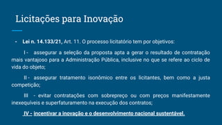 - Lei n. 14.133/21, Art. 11. O processo licitatório tem por objetivos:
I - assegurar a seleção da proposta apta a gerar o resultado de contratação
mais vantajoso para a Administração Pública, inclusive no que se refere ao ciclo de
vida do objeto;
II - assegurar tratamento isonômico entre os licitantes, bem como a justa
competição;
III - evitar contratações com sobrepreço ou com preços manifestamente
inexequíveis e superfaturamento na execução dos contratos;
IV - incentivar a inovação e o desenvolvimento nacional sustentável.
Licitações para Inovação
 