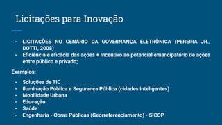 - LICITAÇÕES NO CENÁRIO DA GOVERNANÇA ELETRÔNICA (PEREIRA JR.,
DOTTI, 2008)
- Eﬁciência e eﬁcácia das ações + Incentivo ao potencial emancipatório de ações
entre público e privado;
Exemplos:
- Soluções de TIC
- Iluminação Pública e Segurança Pública (cidades inteligentes)
- Mobilidade Urbana
- Educação
- Saúde
- Engenharia - Obras Públicas (Georreferenciamento) - SICOP
Licitações para Inovação
 