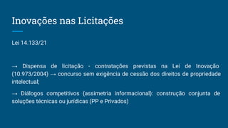 Inovações nas Licitações
Lei 14.133/21
→ Dispensa de licitação - contratações previstas na Lei de Inovação
(10.973/2004) → concurso sem exigência de cessão dos direitos de propriedade
intelectual;
→ Diálogos competitivos (assimetria informacional): construção conjunta de
soluções técnicas ou jurídicas (PP e Privados)
 