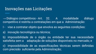 Inovações nas Licitações
→ Diálogos competitivos - Art. 32. A modalidade diálogo
competitivo é restrita a contratações em que a Administração:
I - vise a contratar objeto que envolva as seguintes condições:
a) inovação tecnológica ou técnica;
b) impossibilidade de o órgão ou entidade ter sua necessidade
satisfeita sem a adaptação de soluções disponíveis no mercado; e
c) impossibilidade de as especiﬁcações técnicas serem deﬁnidas
com precisão suﬁciente pela Administração;
 