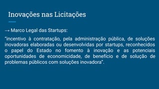 Inovações nas Licitações
→ Marco Legal das Startups:
“incentivo à contratação, pela administração pública, de soluções
inovadoras elaboradas ou desenvolvidas por startups, reconhecidos
o papel do Estado no fomento à inovação e as potenciais
oportunidades de economicidade, de benefício e de solução de
problemas públicos com soluções inovadora”.
 