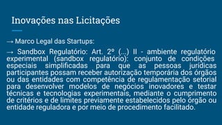 Inovações nas Licitações
→ Marco Legal das Startups:
→ Sandbox Regulatório: Art. 2º (...) II - ambiente regulatório
experimental (sandbox regulatório): conjunto de condições
especiais simpliﬁcadas para que as pessoas jurídicas
participantes possam receber autorização temporária dos órgãos
ou das entidades com competência de regulamentação setorial
para desenvolver modelos de negócios inovadores e testar
técnicas e tecnologias experimentais, mediante o cumprimento
de critérios e de limites previamente estabelecidos pelo órgão ou
entidade reguladora e por meio de procedimento facilitado.
 
