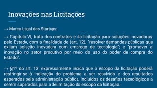 Inovações nas Licitações
→ Marco Legal das Startups:
→ Capítulo VI, trata dos contratos e da licitação para soluções inovadoras
pelo Estado, com a ﬁnalidade de (art. 12), “resolver demandas públicas que
exijam solução inovadora com emprego de tecnologia”; e “promover a
inovação no setor produtivo por meio do uso do poder de compra do
Estado”.
→ §1º do art. 13: expressamente indica que o escopo da licitação poderá
restringir-se à indicação do problema a ser resolvido e dos resultados
esperados pela administração pública, incluídos os desaﬁos tecnológicos a
serem superados para a delimitação do escopo da licitação.
 