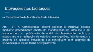 Inovações nas Licitações
→ Procedimento de Manifestação de Interesse.
Art. 81. A Administração poderá solicitar à iniciativa privada,
mediante procedimento aberto de manifestação de interesse a ser
iniciado com a publicação de edital de chamamento público, a
propositura e a realização de estudos, investigações, levantamentos e
projetos de soluções inovadoras que contribuam com questões de
relevância pública, na forma de regulamento.
 
