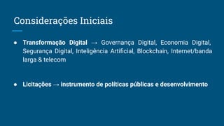 ● Transformação Digital → Governança Digital, Economia Digital,
Segurança Digital, Inteligência Artiﬁcial, Blockchain, Internet/banda
larga & telecom
● Licitações → instrumento de políticas públicas e desenvolvimento
Considerações Iniciais
 