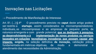 Inovações nas Licitações
→ Procedimento de Manifestação de Interesse.
Art. 81. (...) § 4º O procedimento previsto no caput deste artigo poderá
ser restrito a startups, assim considerados os microempreendedores
individuais, as microempresas e as empresas de pequeno porte, de
natureza emergente e com grande potencial, que se dediquem à pesquisa,
ao desenvolvimento e à implementação de novos produtos ou serviços
baseados em soluções tecnológicas inovadoras que possam causar alto
impacto, exigida, na seleção deﬁnitiva da inovação, validação prévia
fundamentada em métricas objetivas, de modo a demonstrar o
atendimento das necessidades da Administração.
 