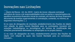 → Matriz de Riscos - Art. 6o, XXVII - matriz de riscos: cláusula contratual
deﬁnidora de riscos e de responsabilidades entre as partes e caracterizadora do
equilíbrio econômico-ﬁnanceiro inicial do contrato, em termos de ônus ﬁnanceiro
decorrente de eventos supervenientes à contratação, contendo, no mínimo, as
seguintes informações: (...)
b) no caso de obrigações de resultado, estabelecimento das frações do objeto
com relação às quais haverá liberdade para os contratados inovarem em
soluções metodológicas ou tecnológicas, em termos de modiﬁcação das
soluções previamente delineadas no anteprojeto ou no projeto básico;
c) no caso de obrigações de meio, estabelecimento preciso das frações do
objeto com relação às quais não haverá liberdade para os contratados
inovarem…
Inovações nas Licitações
 