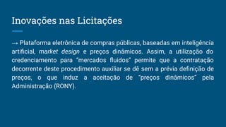 → Plataforma eletrônica de compras públicas, baseadas em inteligência
artiﬁcial, market design e preços dinâmicos. Assim, a utilização do
credenciamento para “mercados ﬂuidos” permite que a contratação
decorrente deste procedimento auxiliar se dê sem a prévia deﬁnição de
preços, o que induz a aceitação de “preços dinâmicos” pela
Administração (RONY).
Inovações nas Licitações
 