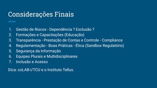 Considerações Finais
1. Gestão de Riscos - Dependência ? Exclusão ?
2. Formações e Capacitações (Educação)
3. Transparência - Prestação de Contas e Controle - Compliance
4. Regulamentação - Boas Práticas - Ética (Sandbox Regulatório)
5. Segurança da Informação
6. Equipes Plurais e Multidisciplinares
7. Inclusão e Acesso
Dica: coLAB-i/TCU e o Instituto Tellus.
 
