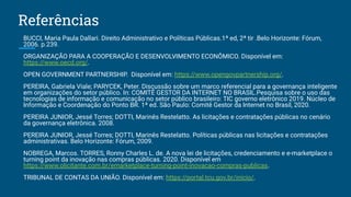 Referências
BUCCI, Maria Paula Dallari. Direito Administrativo e Políticas Públicas.1ª ed, 2ª tir .Belo Horizonte: Fórum,
2006. p.239.
ORGANIZAÇÃO PARA A COOPERAÇÃO E DESENVOLVIMENTO ECONÔMICO. Disponível em:
https://www.oecd.org/.
OPEN GOVERNMENT PARTNERSHIP. Disponível em: https://www.opengovpartnership.org/.
PEREIRA, Gabriela Viale; PARYCEK, Peter. Discussão sobre um marco referencial para a governança inteligente
em organizações do setor público. In: COMITÊ GESTOR DA INTERNET NO BRASIL.Pesquisa sobre o uso das
tecnologias de informação e comunicação no setor público brasileiro: TIC governo eletrônico 2019. Núcleo de
Informação e Coordenação do Ponto BR. 1ª ed. São Paulo: Comitê Gestor da Internet no Brasil, 2020.
PEREIRA JUNIOR, Jessé Torres; DOTTI, Marinês Restelatto. As licitações e contratações públicas no cenário
da governança eletrônica. 2008.
PEREIRA JUNIOR, Jessé Torres; DOTTI, Marinês Restelatto. Políticas públicas nas licitações e contratações
administrativas. Belo Horizonte: Fórum, 2009.
NOBREGA, Marcos. TORRES, Ronny Charles L. de. A nova lei de licitações, credenciamento e e-marketplace o
turning point da inovação nas compras públicas. 2020. Disponível em
https://www.olicitante.com.br/emarketplace-turning-point-inovacao-compras-publicas.
TRIBUNAL DE CONTAS DA UNIÃO. Disponível em: https://portal.tcu.gov.br/inicio/.
 