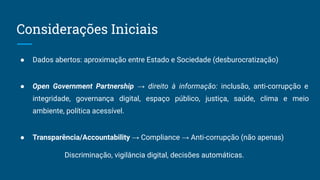 Considerações Iniciais
● Dados abertos: aproximação entre Estado e Sociedade (desburocratização)
● Open Government Partnership → direito à informação: inclusão, anti-corrupção e
integridade, governança digital, espaço público, justiça, saúde, clima e meio
ambiente, política acessível.
● Transparência/Accountability → Compliance → Anti-corrupção (não apenas)
Discriminação, vigilância digital, decisões automáticas.
 