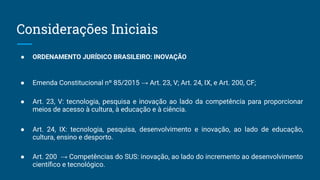 ● ORDENAMENTO JURÍDICO BRASILEIRO: INOVAÇÃO
● Emenda Constitucional nº 85/2015 → Art. 23, V; Art. 24, IX, e Art. 200, CF;
● Art. 23, V: tecnologia, pesquisa e inovação ao lado da competência para proporcionar
meios de acesso à cultura, à educação e à ciência.
● Art. 24, IX: tecnologia, pesquisa, desenvolvimento e inovação, ao lado de educação,
cultura, ensino e desporto.
● Art. 200 → Competências do SUS: inovação, ao lado do incremento ao desenvolvimento
cientíﬁco e tecnológico.
Considerações Iniciais
 