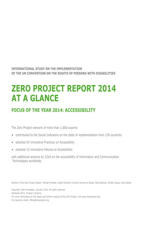 INternational Study ON the Implementation
OF the UN CONVENTION ON THE RIGHTS OF PERSONS WITH DISABILITIES

Zero Project REport 2014
At a Glance
Focus of the year 2014: Accessibility
The Zero Project network of more than 1,000 experts:
•	 contributed to the Social Indicators on the state of implementation from 130 countries
•	
selected 54 Innovative Practices on Accessibility
•	 selected 15 Innovative Policies on Accessibility
with additional analysis by G3ict on the accessibility of Information and Communication
Technologies worldwide.

Authors of the Zero Project Report: Michael Fembek, Ingrid Heindorf, Carmen Arroyo de Sande, Silvia Balmas, Amelie Saupe, Axel Leblois
Copyright: Essl Foundation, January 2014. All rights reserved.
Published 2014. Printed in Austria.
For more information on the report and further analysis of the Zero Project, visit www.zeroproject.org
For inquiries, email: office@zeroproject.org

 