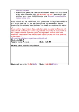 This now updated.
14.Production schedule has been started although needs much more detail.
When will you film all scenes and when will you edit? Again watch your
spellings when typing straight into your blog. Schedule now updated to
include editing time.
Good addition of a risk assessment, risks spotted well. What you have added to
your blog is good Pat, but you are missing some key components. Please
upload everything to your blog. Until then this work is incomplete and is a level
1.
Good addition of permission slips, production roles, character profiles and risk
assessment. Some of your work is very detailed; however a lot of your work is
not. Target audience, costumes, props and equipment choices need to be
identified. Your production schedule needs breaking down and more detail per
scene. Level 2.
All work now edited and added to a proficient level.
Mark out of 20: 7
Teacher name: A Jones Date: 02/01/14
Student action plan for improvement
Final mark out of 20: 11 (C) 14 (B) Date: 21/01/14 09/04/14
 