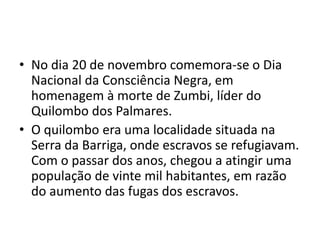 • No dia 20 de novembro comemora-se o Dia 
Nacional da Consciência Negra, em 
homenagem à morte de Zumbi, líder do 
Quilombo dos Palmares. 
• O quilombo era uma localidade situada na 
Serra da Barriga, onde escravos se refugiavam. 
Com o passar dos anos, chegou a atingir uma 
população de vinte mil habitantes, em razão 
do aumento das fugas dos escravos. 
 