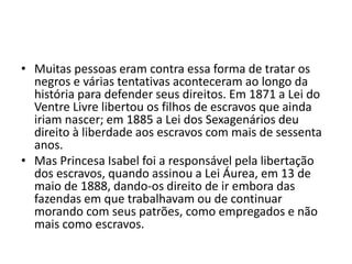 • Muitas pessoas eram contra essa forma de tratar os 
negros e várias tentativas aconteceram ao longo da 
história para defender seus direitos. Em 1871 a Lei do 
Ventre Livre libertou os filhos de escravos que ainda 
iriam nascer; em 1885 a Lei dos Sexagenários deu 
direito à liberdade aos escravos com mais de sessenta 
anos. 
• Mas Princesa Isabel foi a responsável pela libertação 
dos escravos, quando assinou a Lei Áurea, em 13 de 
maio de 1888, dando-os direito de ir embora das 
fazendas em que trabalhavam ou de continuar 
morando com seus patrões, como empregados e não 
mais como escravos. 
 