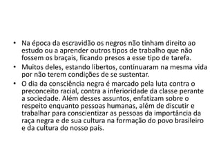 • Na época da escravidão os negros não tinham direito ao 
estudo ou a aprender outros tipos de trabalho que não 
fossem os braçais, ficando presos a esse tipo de tarefa. 
• Muitos deles, estando libertos, continuaram na mesma vida 
por não terem condições de se sustentar. 
• O dia da consciência negra é marcado pela luta contra o 
preconceito racial, contra a inferioridade da classe perante 
a sociedade. Além desses assuntos, enfatizam sobre o 
respeito enquanto pessoas humanas, além de discutir e 
trabalhar para conscientizar as pessoas da importância da 
raça negra e de sua cultura na formação do povo brasileiro 
e da cultura do nosso país. 
 