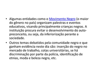 • Algumas entidades como o Movimento Negro (o maior 
do gênero no país) organizam palestras e eventos 
educativos, visando principalmente crianças negras. A 
instituição procura evitar o desenvolvimento do auto-preconceito, 
ou seja, da inferiorização perante a 
sociedade. 
• Outros temas debatidos pela comunidade negra e que 
ganham evidência neste dia são: inserção do negro no 
mercado de trabalho, cotas universitárias, se há 
discriminação por parte da polícia, identificação de 
etnias, moda e beleza negra, etc. 
 