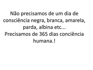 Não precisamos de um dia de 
consciência negra, branca, amarela, 
parda, albina etc... 
Precisamos de 365 dias conciência 
humana.! 
