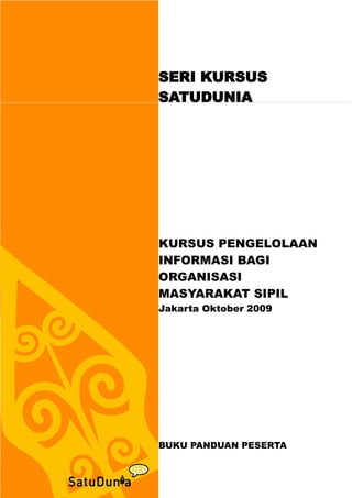 SERI KURSUS
SATUDUNIA




KURSUS PENGELOLAAN
INFORMASI BAGI
ORGANISASI
MASYARAKAT SIPIL
Jakarta Oktober 2009




BUKU PANDUAN PESERTA
 