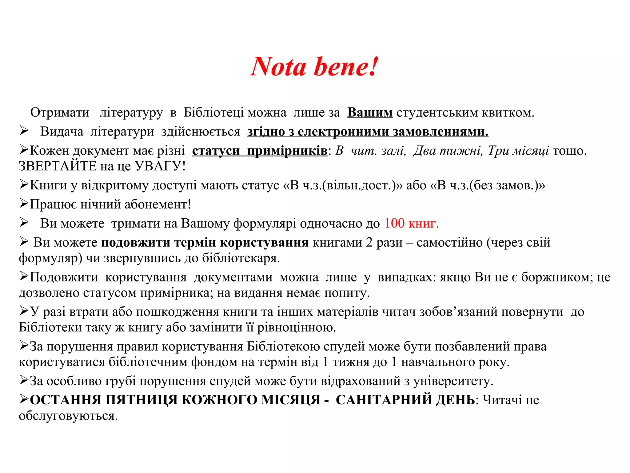 Nota bene!
Отримати літературу в Бібліотеці можна лише за Вашим студентським квитком.
 Видача літератури здійснюється згідно з електронними замовленнями.
Кожен документ має різні статуси примірників: В чит. залі, Два тижні, Три місяці тощо.
ЗВЕРТАЙТЕ на це УВАГУ!
Книги у відкритому доступі мають статус «В ч.з.(вільн.дост.)» або «В ч.з.(без замов.)»
Працює нічний абонемент!
 Ви можете тримати на Вашому формулярі одночасно до 100 книг.
 Ви можете подовжити термін користування книгами 2 рази – самостійно (через свій
формуляр) чи звернувшись до бібліотекаря.
Подовжити користування документами можна лише у випадках: якщо Ви не є боржником; це
дозволено статусом примірника; на видання немає попиту.
У разі втрати або пошкодження книги та інших матеріалів читач зобов’язаний повернути до
Бібліотеки таку ж книгу або замінити її рівноцінною.
За порушення правил користування Бібліотекою спудей може бути позбавлений права
користуватися бібліотечним фондом на термін від 1 тижня до 1 навчального року.
За особливо грубі порушення спудей може бути відрахований з університету.
ОСТАННЯ ПЯТНИЦЯ КОЖНОГО МІСЯЦЯ - САНІТАРНИЙ ДЕНЬ: Читачі не
обслуговуються.
 