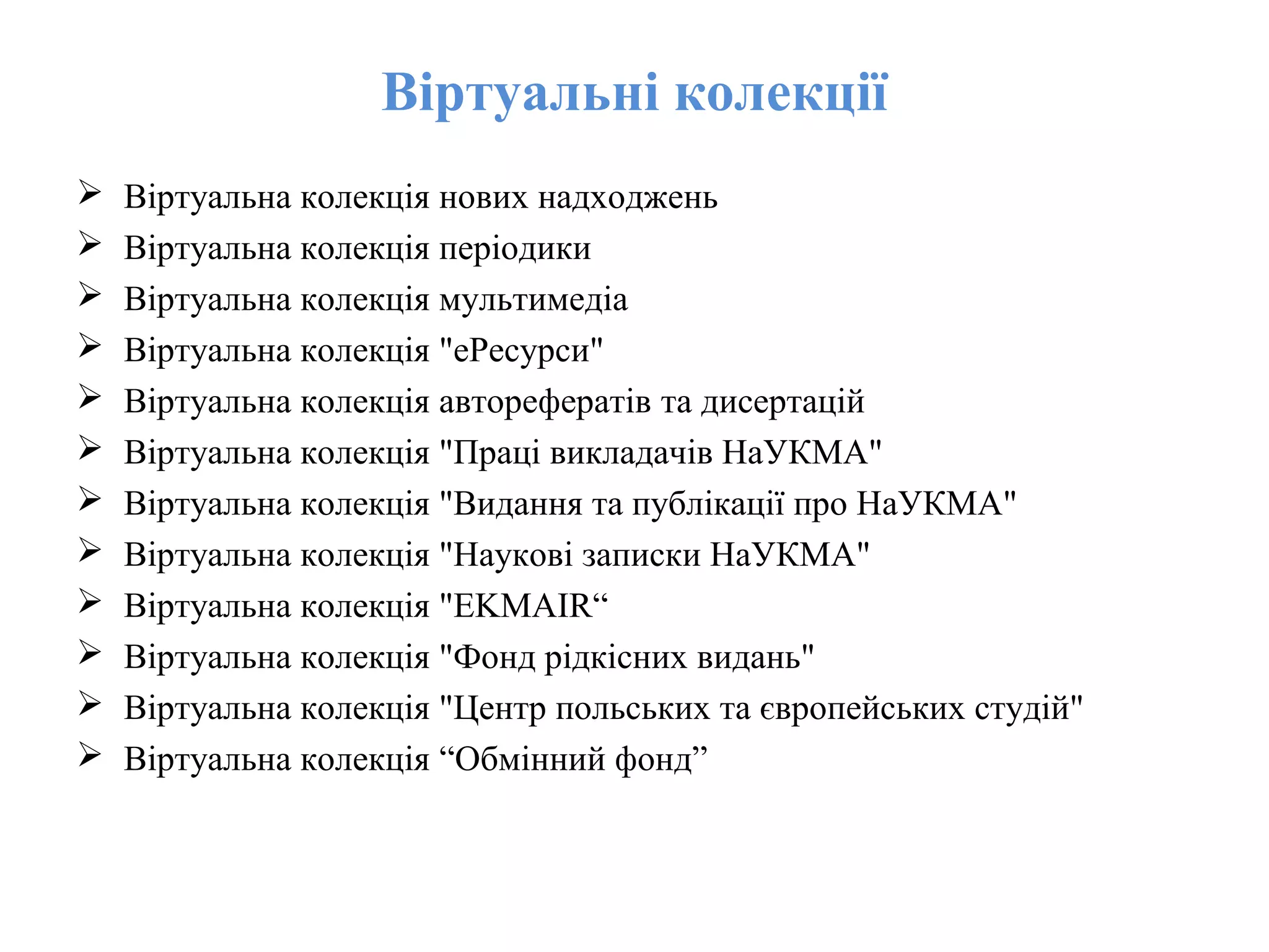 Віртуальні колекції
 Віртуальна колекція нових надходжень
 Віртуальна колекція періодики
 Віртуальна колекція мультимедіа
 Віртуальна колекція "еРесурси"
 Віртуальна колекція авторeфератів та дисертацій
 Віртуальна колекція "Праці викладачів НаУКМА"
 Віртуальна колекція "Видання та публікації про НаУКМА"
 Віртуальна колекція "Наукові записки НаУКМА"
 Віртуальна колекція "EKMAIR“
 Віртуальна колекція "Фонд рідкісних видань"
 Віртуальна колекція "Центр польських та європейських студій"
 Віртуальна колекція “Обмінний фонд”
 