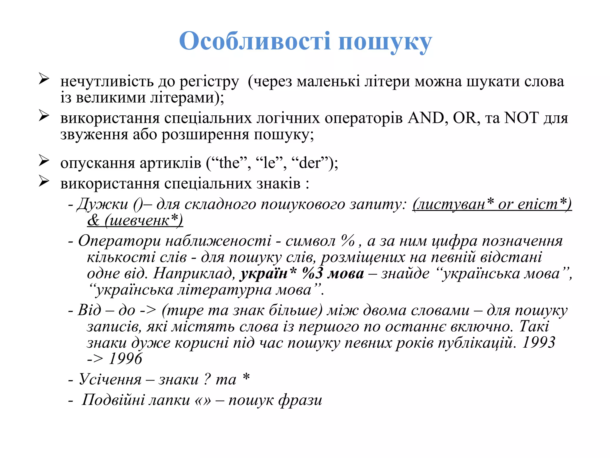 Особливості пошуку
 нечутливість до регістру (через маленькі літери можна шукати слова
із великими літерами);
 використання спеціальних логічних операторів AND, OR, та NOT для
звуження або розширення пошуку;
 опускання артиклів (“the”, “le”, “der”);
 використання спеціальних знаків :
- Дужки ()– для складного пошукового запиту: (листуван* or епіст*)
& (шевченк*)
- Оператори наближеності - символ % , а за ним цифра позначення
кількості слів - для пошуку слів, розміщених на певній відстані
одне від. Наприклад, україн* %3 мова – знайде “українська мова”,
“українська літературна мова”.
- Від – до -> (тире та знак більше) між двома словами – для пошуку
записів, які містять слова із першого по останнє включно. Такі
знаки дуже корисні під час пошуку певних років публікацій. 1993
-> 1996
- Усічення – знаки ? та *
- Подвійні лапки «» – пошук фрази
 