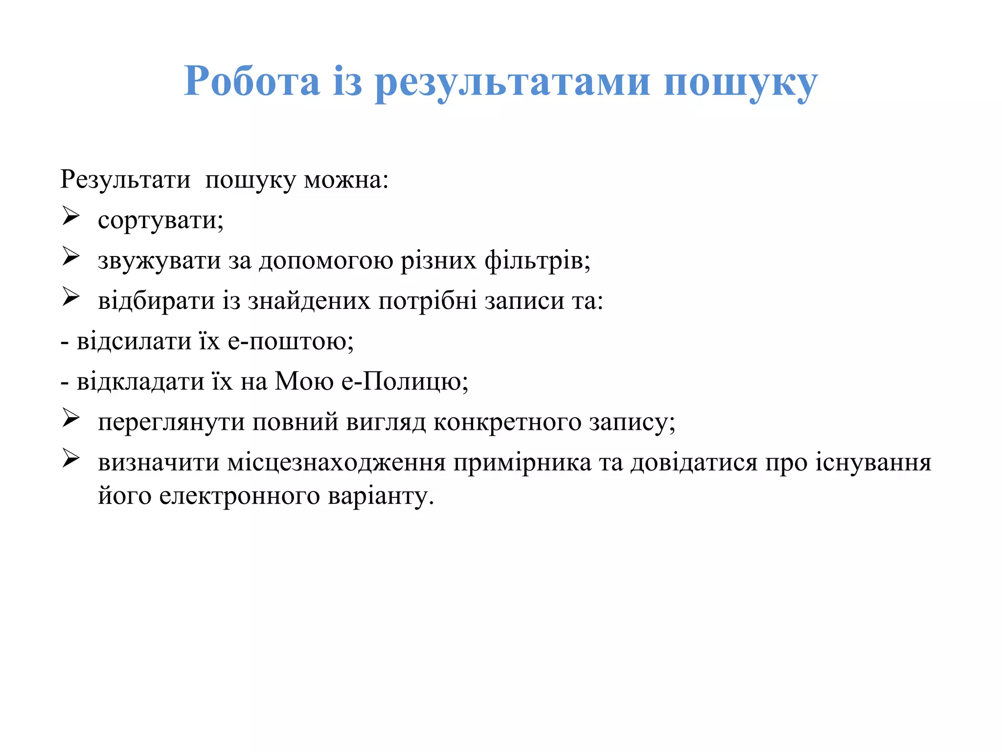 Робота із результатами пошуку
Результати пошуку можна:
 сортувати;
 звужувати за допомогою різних фільтрів;
 відбирати із знайдених потрібні записи та:
- відсилати їх е-поштою;
- відкладати їх на Мою е-Полицю;
 переглянути повний вигляд конкретного запису;
 визначити місцезнаходження примірника та довідатися про існування
його електронного варіанту.
 