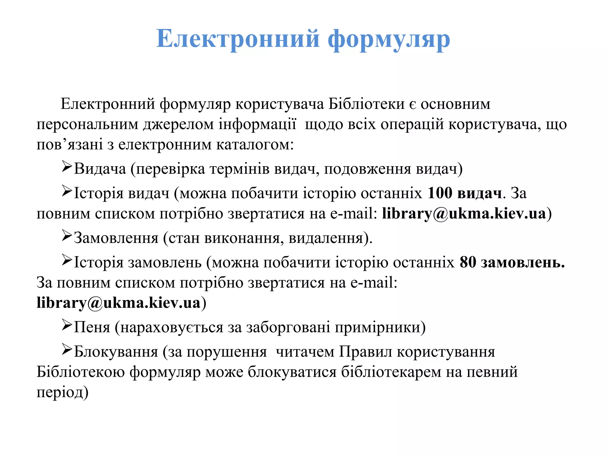 Електронний формуляр
Електронний формуляр користувача Бібліотеки є основним
персональним джерелом інформації щодо всіх операцій користувача, що
пов’язані з електронним каталогом:
Видача (перевірка термінів видач, подовження видач)
Історія видач (можна побачити історію останніх 100 видач. За
повним списком потрібно звертатися на e-mail: library@ukma.kiev.ua)
Замовлення (стан виконання, видалення).
Історія замовлень (можна побачити історію останніх 80 замовлень.
За повним списком потрібно звертатися на e-mail:
library@ukma.kiev.ua)
Пеня (нараховується за заборговані примірники)
Блокування (за порушення читачем Правил користування
Бібліотекою формуляр може блокуватися бібліотекарем на певний
період)
 