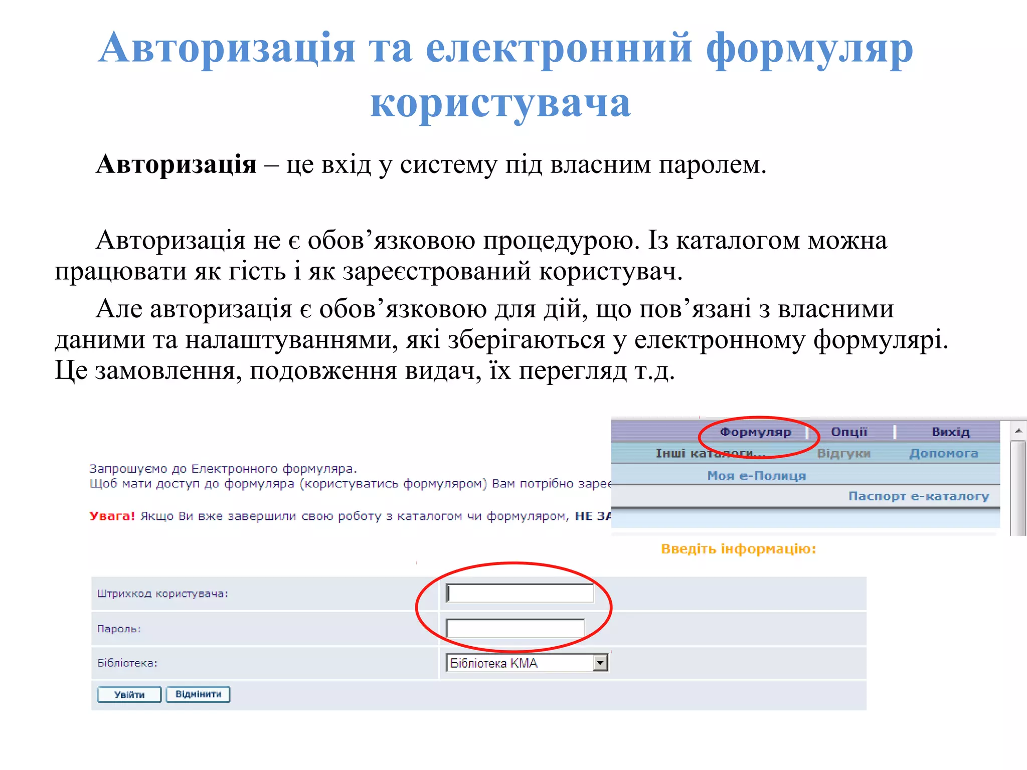 Авторизація та електронний формуляр
користувача
Авторизація – це вхід у систему під власним паролем.
Авторизація не є обов’язковою процедурою. Із каталогом можна
працювати як гість і як зареєстрований користувач.
Але авторизація є обов’язковою для дій, що пов’язані з власними
даними та налаштуваннями, які зберігаються у електронному формулярі.
Це замовлення, подовження видач, їх перегляд т.д.
 