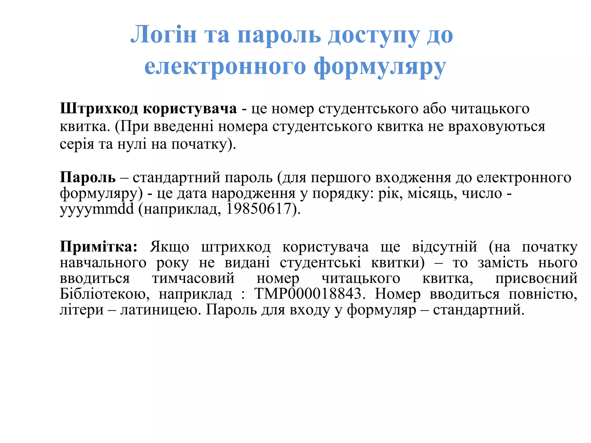 Логін та пароль доступу до
електронного формуляру
Штрихкод користувача - це номер студентського або читацького
квитка. (При введенні номера студентського квитка не враховуються
серія та нулі на початку).
Пароль – стандартний пароль (для першого входження до електронного
формуляру) - це дата народження у порядку: рік, місяць, число -
yyyymmdd (наприклад, 19850617).
Примітка: Якщо штрихкод користувача ще відсутній (на початку
навчального року не видані студентські квитки) – то замість нього
вводиться тимчасовий номер читацького квитка, присвоєний
Бібліотекою, наприклад : TMP000018843. Номер вводиться повністю,
літери – латиницею. Пароль для входу у формуляр – стандартний.
 