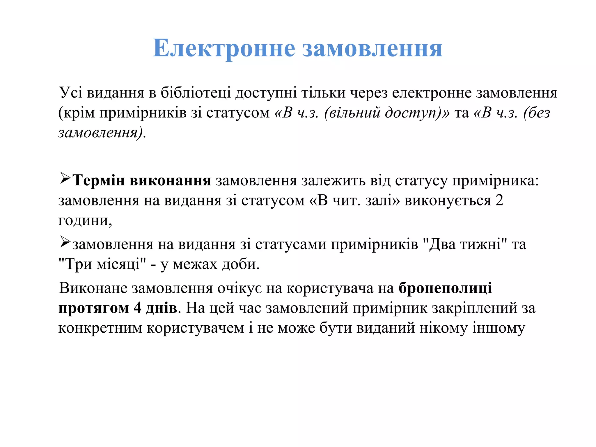 Електронне замовлення
Усі видання в бібліотеці доступні тільки через електронне замовлення
(крім примірників зі статусом «В ч.з. (вільний доступ)» та «В ч.з. (без
замовлення).
Термін виконання замовлення залежить від статусу примірника:
замовлення на видання зі статусом «В чит. залі» виконується 2
години,
замовлення на видання зі статусами примірників "Два тижні" та
"Три місяці" - у межах доби.
Виконане замовлення очікує на користувача на бронеполиці
протягом 4 днів. На цей час замовлений примірник закріплений за
конкретним користувачем і не може бути виданий нікому іншому
 