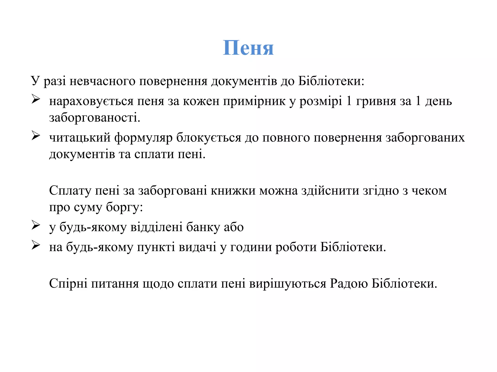 Пеня
У разі невчасного повернення документів до Бібліотеки:
 нараховується пеня за кожен примірник у розмірі 1 гривня за 1 день
заборгованості.
 читацький формуляр блокується до повного повернення заборгованих
документів та сплати пені.
Cплату пені за заборговані книжки можна здійснити згідно з чеком
про суму боргу:
 у будь-якому відділені банку або
 на будь-якому пункті видачі у години роботи Бібліотеки.
Спірні питання щодо cплати пені вирішуються Радою Бібліотеки.
 