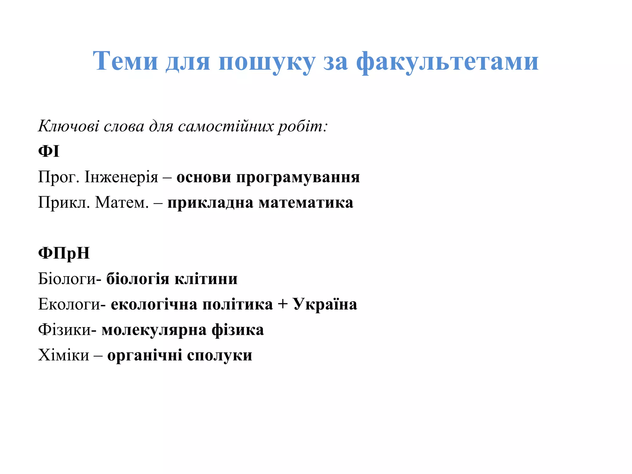 Теми для пошуку за факультетами
Ключові слова для самостійних робіт:
ФІ
Прог. Інженерія – основи програмування
Прикл. Матем. – прикладна математика
ФПрН
Біологи- біологія клітини
Екологи- екологічна політика + Україна
Фізики- молекулярна фізика
Хіміки – органічні сполуки
 