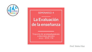 La Evaluación
de la enseñanza
__________
Trayecto de acompañamiento
a docentes noveles
2022 - IFDC VM
SEMINARIO 4
__________
Prof. Moira Diaz
 