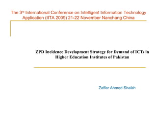 ZPD Incidence Development Strategy for Demand of ICTs in Higher Education Institutes of Pakistan Zaffar Ahmed Shaikh The 3 rd  International Conference on Intelligent Information Technology Application (IITA 2009) 21-22 November Nanchang China 