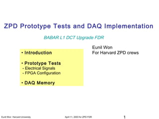 1Eunil Won Harvard University April 11, 2003 for ZPD FDR
ZPD Prototype Tests and DAQ Implementation
• Introduction
• Prototype Tests
- Electrical Signals
- FPGA Configuration
• DAQ Memory
Eunil Won
For Harvard ZPD crews
BABAR L1 DCT Upgrade FDR
 