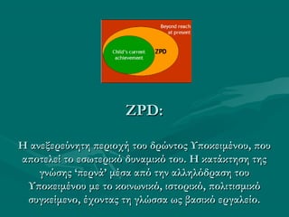 ZPD:ZPD:
Η ανεξερεύνητη περιοχή του δρώντος Υποκειμένου, πουΗ ανεξερεύνητη περιοχή του δρώντος Υποκειμένου, που
αποτελεί το εσωτερικό δυναμικό του. Η κατάκτηση τηςαποτελεί το εσωτερικό δυναμικό του. Η κατάκτηση της
γνώσης ‘περνά’ μέσα από την αλληλόδραση τουγνώσης ‘περνά’ μέσα από την αλληλόδραση του
Υποκειμένου με το κοινωνικό, ιστορικό, πολιτισμικόΥποκειμένου με το κοινωνικό, ιστορικό, πολιτισμικό
συγκείμενο, έχοντας τη γλώσσα ως βασικό εργαλείο.συγκείμενο, έχοντας τη γλώσσα ως βασικό εργαλείο.
 
