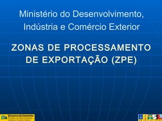 ZONAS DE PROCESSAMENTO
DE EXPORTAÇÃO (ZPE)
Ministério do Desenvolvimento,
Indústria e Comércio Exterior
 