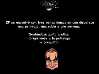 Z P  se encontró con tres bellas damas en una discoteca una pelirroja, una rubia y una morena.  Sentándose junto a ellas ,   dirigiéndose a la pelirroja  le pregunt ó :   