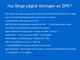 ZPE-plasmamodellen 37
Hur länge pågick ökningen av ZPE?
Från början fanns inga neutrala atomer utan bara mycket het plasma och ZPE var svagt.
Ljus och annan EM-strålning spreds i plasmat som i en dimma.
Ljudhastigheten i detta plasma var 0,57 c.
När ZPE ökat och temperaturen avtagit till ca 5400 ° K kunde elektronerna hållas
kvar i banor runt atomkärnorna och ljus kunde passera.
Detta inträffade på morgonen den 1:a dagen dvs efter 12 timmar.
Dessa 5400 ° K kan nu ses som CMBR = 2,725 grader K
Detta innebär en rödförskjutning z = 5400/2,725 = 1981
Med T = z(z+2)/(z2+2z+2) och z = 1981 fås
T = 0,999999490877 när ljuset kunde lysa ut ur plasmat
Med årets längd = 365,25 dagar fås det antal år Y som gick till rödskiftfunktionen slutade
Y = 0,5/(365,25* (1-T)) = 2688 år
 