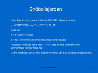 ZPE-plasmamodellen 39
Snöbollsjorden (kryogenium) dateras till för 840 miljoner år sedan.
te = 4,7846*109*[(arcsin(T) – (1/T2)1/2 + 1] +107
Detta ger
T = 0,16000 = Y / 2688
Y = 430 år dynamisk tid innan rödskiftfunktionen slutade
Händelsen inträffade alltså 2688 - 430 = 2258 år efter skapelsen vilket
sammanfaller väl med Noas flod.
Denna inträffade 2256 år efter skapelsen eller år 3554 BC enligt septuagintatexten.
Snöbollsjorden
 