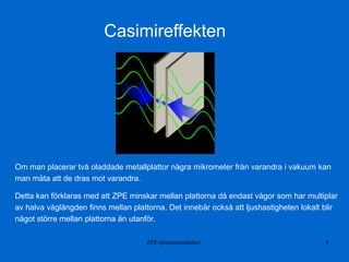 ZPE-plasmamodellen 8
Casimireffekten
Om man placerar två oladdade metallplattor några mikrometer från varandra i vakuum kan
man mäta att de dras mot varandra.
Detta kan förklaras med att ZPE minskar mellan plattorna då endast vågor som har multiplar
av halva våglängden finns mellan plattorna. Det innebär också att ljushastigheten lokalt blir
något större mellan plattorna än utanför.
 
