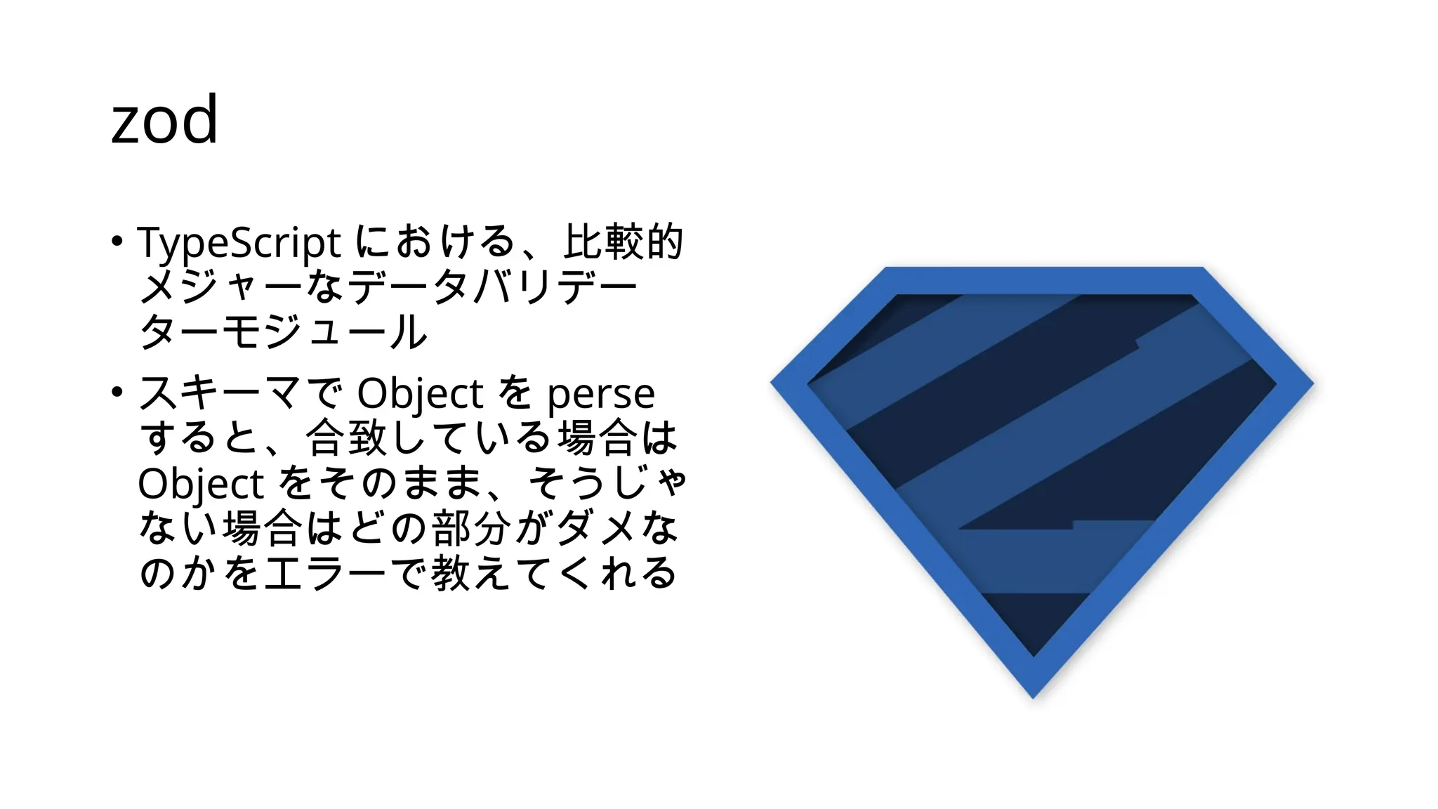 zod
• TypeScript における、比較的
メジャーなデータバリデー
ターモジュール
• スキーマで Object を perse
すると、合致している場合は
Object をそのまま、そうじゃ
ない場合はどの部分がダメな
のかをエラーで教えてくれる
 