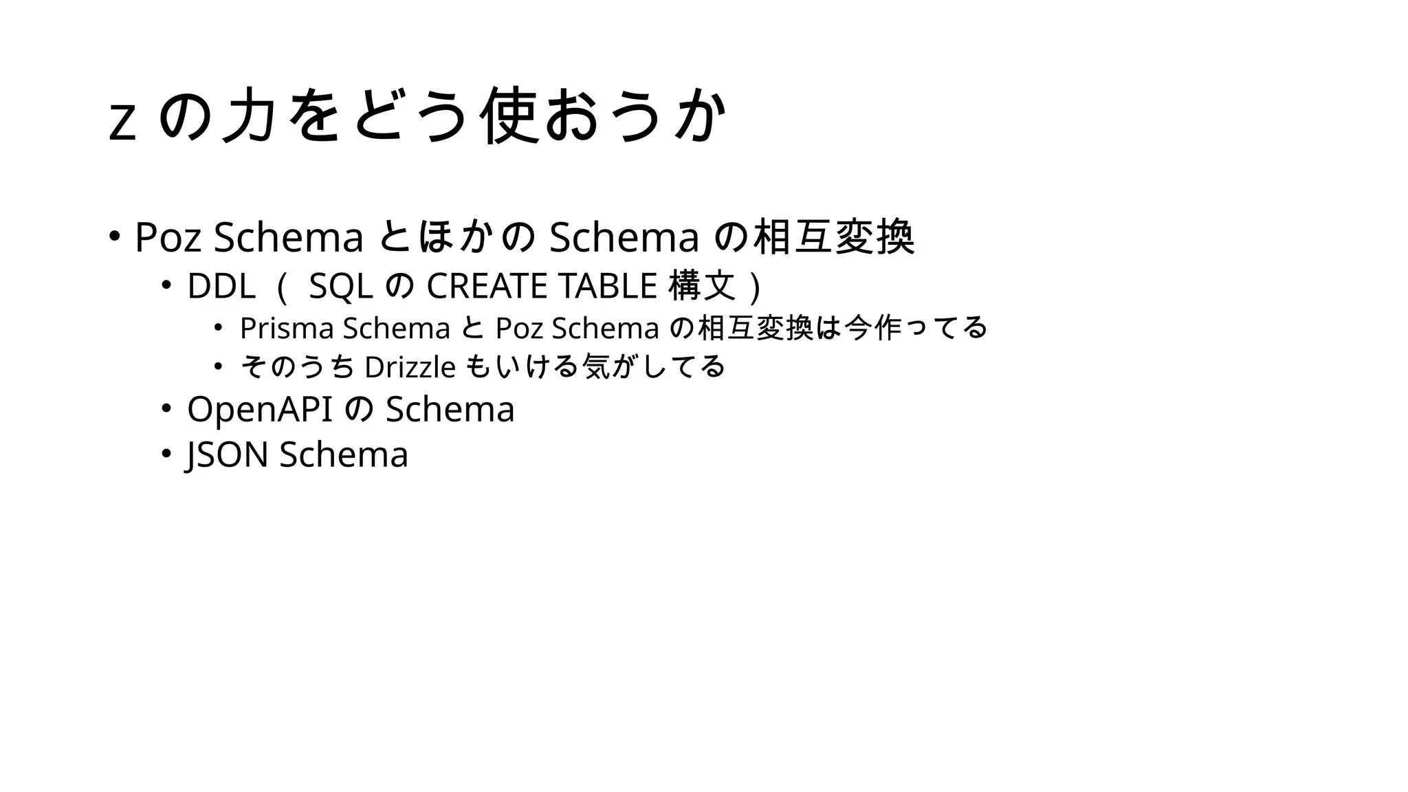 z の力をどう使おうか
• Poz Schema とほかの Schema の相互変換
• DDL （ SQL の CREATE TABLE 構文）
• Prisma Schema と Poz Schema の相互変換は今作ってる
• そのうち Drizzle もいける気がしてる
• OpenAPI の Schema
• JSON Schema
 
