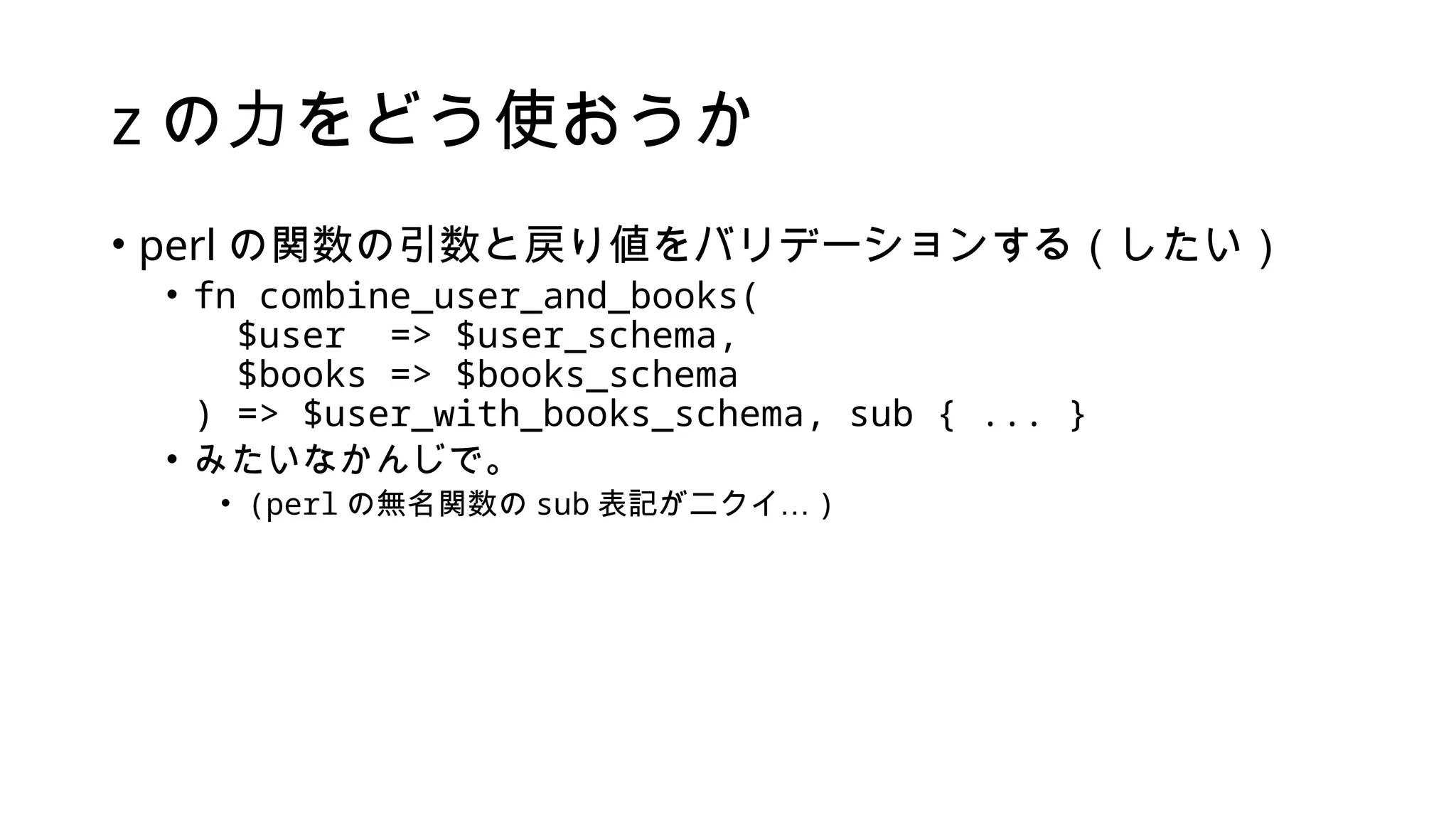 z の力をどう使おうか
• perl の関数の引数と戻り値をバリデーションする（したい）
• fn combine_user_and_books(
$user => $user_schema,
$books => $books_schema
) => $user_with_books_schema, sub { ... }
• みたいなかんじで。
• (perl の無名関数の sub 表記がニクイ… )
 