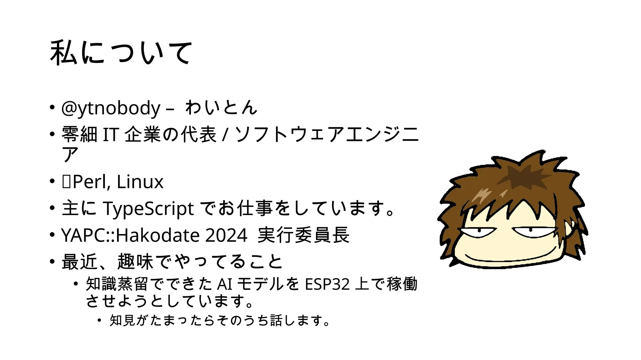 私について
• @ytnobody – わいとん
• 零細 IT 企業の代表 / ソフトウェアエンジニ
ア
• 💖Perl, Linux
• 主に TypeScript でお仕事をしています。
• YAPC::Hakodate 2024 実行委員長
• 最近、趣味でやってること
• 知識蒸留でできた AI モデルを ESP32 上で稼働
させようとしています。
• 知見がたまったらそのうち話します。
 