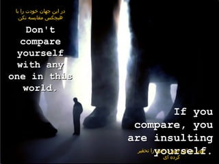 ‫در این جهان خودت را با‬
   ‫هیچکس مقایسه نکن‬

    Don't
   compare
  yourself
  with any
one in this
   world.

                                           If you
                           compare, you
                          are insulting
                            ‫را تحقیر‬yourself.
                                    ‫چون در این صورت خود‬
                                       ‫کرده ای‬
 