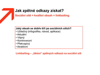 Jak zpětné odkazy získat?
Sociální sítě + kvalitní obsah = linkbaiting
Jaký obsah se dobře šíří po sociálních sítích?
• Užitečný (infografika, návod, aplikace)
• Aktuální
• Vtipný
• Kontroverzní
• Překvapivý
• Atraktivní
Linkbaiting – „lákání“ zpětných odkazů na sociální síti
 